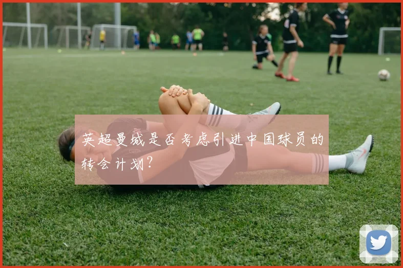 英超曼城是否考虑引进中国球员的转会计划？