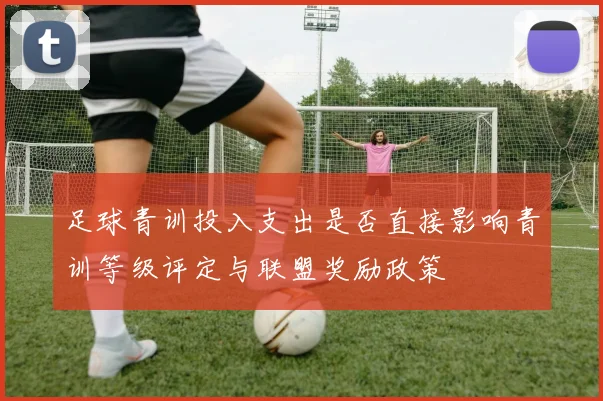 足球青训投入支出是否直接影响青训等级评定与联盟奖励政策