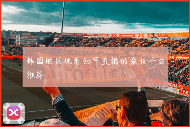 韩国地区观看西甲直播的最佳平台推荐