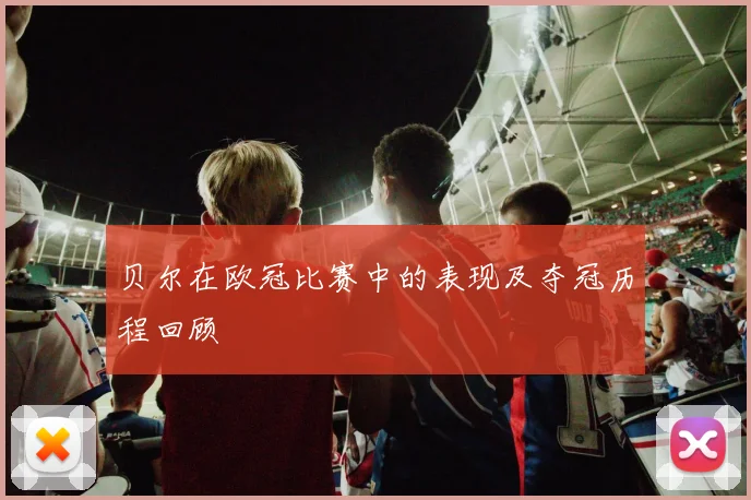 贝尔在欧冠比赛中的表现及夺冠历程回顾