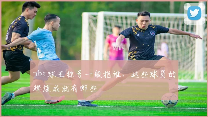 nba球王称号一般指谁，这些球员的辉煌成就有哪些