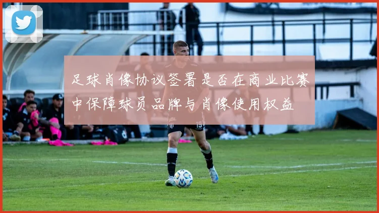 足球肖像协议签署是否在商业比赛中保障球员品牌与肖像使用权益