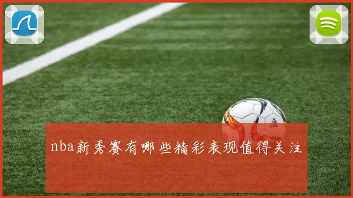 nba新秀赛有哪些精彩表现值得关注