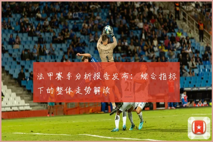 法甲赛季分析报告发布：综合指标下的整体走势解读